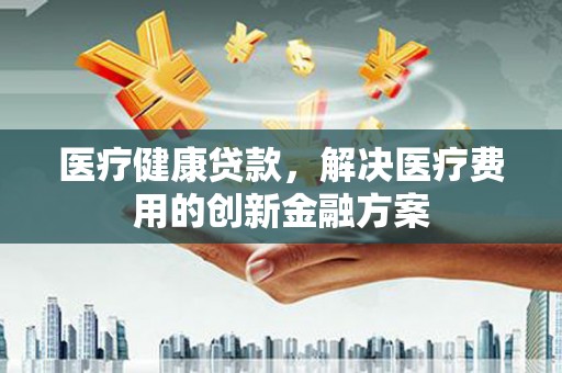 靖远医疗健康贷款，解决医疗费用的创新金融方案