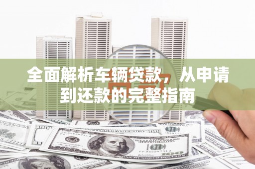 靖远全面解析车辆贷款，从申请到还款的完整指南